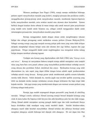 KPP 3014 D20121058364
19
Menurut pandangan Jean Piaget (1969), remaja mampu melakukan beberapa
perkara seperti menyelesaikan masalah yang konkrit, mengkaji perasaan dan pemikiran sendiri,
mengaplikasikan prinsip-prinsip untuk menyelesaikan masalah, membentuk hipotesi-hipotesis
ketika menyelesaikan masalah, serta srtuktur mental atau skemata akan bertambah. Namun
berbeza dengan keadaan dunia sebenar di mana remaja suka untuk mencari jalan penyelesaian
yang mudah serta mudah untuk berputus asa, sebagai contoh menggunakan dadah untuk
menenangkan perasaan dan menyelesaikan masalah yang timbul.
Remaja menggunakan dadah dengan alasan untuk menghilangkan tekanan
belajar dan sebagai perangsang untuk melakukan sesuatu perkara (Utusan Malaysia,2010).
Sebagai seorang remaja yang juga menjadi seorang pelajar pada masa yang sama tidak terlepas
daripada menghadapi tekanan belajar sama ada tekanan dari segi latihan, tugasan dan juga
peperiksaan. Pelajar mengambil dadah untuk meghilangakan rasa mengantuk ketika sedang
belajar ataupun membuat sebarang tugasan.
Terdapat satu konsep yang diperkenalkan oleh Hall (1904) iaitu “konsep storm
and stress”. Konsep ini menyatakan bahawa tempoh remaja adalah merupakan ssatu tempoh
masa yang huru-hara serta penuh cabaran yang menyebabkan pemberontakan terhadap autoriti
orang dewasa dan perubahan fizikal, intelektual dan emosi. Berdasarkan konsep yang telah
dikemukakan itu, satu aspek yang dapat dilihat dengan ketara adalah aspek pemberontakan
terhadap autoriti orang dewasa. Remaja gemar untuk memberontak apabila sesuatu kehendak
mereka tidak dituruti. Selain daripada itu, mereka jugak rasa tercabar apabila seseorang yang
lebih tua daripada nereka mampu melakukan sesuatu dengan kebenaran ibu bapa tetapi tidak
kepada mereka. Ada juga remaja yang memberontak dengan cara memuat sesuatu perkara yang
di larang sebagai tanda protes.
Remaja juga mudah terpengaruh dengan personaliti yang berada di sekeliling
mereaka. Sebagai contoh, sekiranya Ahmad (seorang remaja) berasal daripada keluarga yang
retak di mana kedua ibu bapanya telah bercerai dan adik-beradiknya pula liar dan tidak terjaga.
Abang Ahmad adalah merupakan seorang penagih dadah tegar dan telah membunuh ibunya
hanya disebabkan tidak mendapat wang untuk membeli dadah. Setelah bertahun-tahun,
abangnya masih tidak berubah menyebabkan Ahmad tertekan dan akhirnya bertekad untuk
mengikuti abangnya setelah beberapa kali dipujuk oleh abangnya. Di sini dapat kita lihat
 