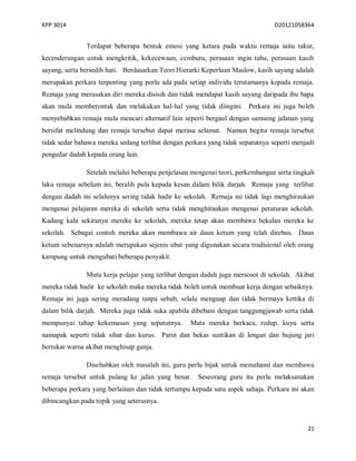 KPP 3014 D20121058364
21
Terdapat beberapa bentuk emosi yang ketara pada waktu remaja iaitu takut,
kecenderungan untuk mengkritik, kekecewaan, cemburu, perasaan ingin tahu, perasaan kasih
sayang, serta bersedih hati. Berdasarkan Teori Hierarki Keperluan Maslow, kasih sayang adalah
merupakan perkara terpenting yang perlu ada pada setiap individu terutamanya kepada remaja.
Remaja yang merasakan diri mereka disisih dan tidak mendapat kasih sayang daripada ibu bapa
akan mula memberontak dan melakukan hal-hal yang tidak diingini. Perkara ini juga boleh
menyebabkan remaja mula mencari alternatif lain seperti bergaul dengan samseng jalanan yang
bersifat melindung dan remaja tersebut dapat merasa selamat. Namun begitu remaja tersebut
tidak sedar bahawa mereka sedang terlibat dengan perkara yang tidak sepatutnya seperti menjadi
pengedar dadah kepada orang lain.
Setelah melalui beberapa penjelasan mengenai teori, perkembangan serta tingkah
laku remaja sebelum ini, beralih pula kepada kesan dalam bilik darjah. Remaja yang terlibat
dengan dadah ini selalunya sering tidak hadir ke sekolah. Remaja ini tidak lagi menghiraukan
mengenai pelajaran mereka di sekolah serta tidak menghiraukan mengenai peraturan sekolah.
Kadang kala sekiranya mereke ke sekolah, mereka tetap akan membawa bekalan mereka ke
sekolah. Sebagai contoh mereka akan membawa air daun ketum yang telah direbus. Daun
ketum sebenarnya adalah merupakan sejenis ubat yang digunakan secara tradisional oleh orang
kampung untuk mengubati beberapa penyakit.
Mutu kerja pelajar yang terlibat dengan dadah juga mersosot di sekolah. Akibat
mereka tidak hadir ke sekolah maka mereka tidak boleh untuk membuat kerja dengan sebaiknya.
Remaja ini juga sering meradang tanpa sebab, selalu menguap dan tidak bermaya kettika di
dalam bilik darjah. Mereka juga tidak suka apabila dibebani dengan tanggungjawab serta tidak
mempunyai tahap kekemasan yang sepatutnya. Mata mereka berkaca, redup, kuyu serta
namapak seperti tidak sihat dan kurus. Parut dan bekas suntikan di lengan dan hujung jari
bertukar warna akibat menghisap ganja.
Disebabkan oleh masalah ini, guru perlu bijak untuk memahami dan membawa
remaja tersebut untuk pulang ke jalan yang benar. Seseorang guru itu perlu melaksanakan
beberapa perkara yang berlainan dan tidak tertumpu kepada satu aspek sahaja. Perkara ini akan
dibincangkan pada topik yang seterusnya.
 