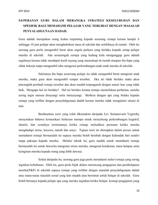 KPP 3014 D20121058364
22
5.0 PERANAN GURU DALAM MERANGKA STRATEGI KESELURUHAN DAN
SPESIFIK BAGI MEMAHAMI PELAJAR YANG TERLIBAT DENGAN MASALAH
PENYALAHGUNAAN DADAH.
Guru adalah merupakan orang kedua terpenting kepada seoarang remaja kerana hampir 6
sehingga 10 jam pelajar akan menghabiskan masa di sekolah dan selebihnya di rumah. Oleh itu
seorang guru perlu mengambil berat akan segala perkara yang berlaku kepada setiap pelajar
mereka di sekolah. Ada sessetengah remaja yang kadang kala menganggap guru adalah
segalanya kerana tidak mendapat kasih sayang yang mencukupi di rumah ataupun ibu bapa yang
sibuk bekerja tanpa mengambil tahu mengenai perkembangan anak-anak mereka di sekolah.
Sekiranya ibu bapa seseorang pelajar itu tidak mengambil berat mengenai anak
mereka, maka guru akan mengambil tempat tersebut. Jika ini tidak berlaku maka akan
pincanglah peribadi remaja tersebut dan akan mudah terpengaruh dengan anasir luar yang tidak
baik. Mengapa hal ini berlaku?. Hal ini berlaku kerana remaja memerlukan perhatian, mereka
sering ingin merasa disayangi serta menyayangi. Berbeza dengan apa yang belaku kepada
remaja yang terlibat dengan penyalahgunaan dadah kerana mereka tidak mengalami situasi di
atas.
Berdasarkan teori yang telah dikemukan daripada Lev Semanovach Vygotsky
menyatakan bahawa komunikasi berkesan mampu utnuk menyokong perkembangan kognitif,
identiti, dan sosialnya terutamanya ketika remaja meluahkan perasaan ketika mereka
menghadapi stress, kecewa, marah dan sunyi. Tujuan teori ini diterapkan dalam proses untuk
memahami remaja bermasalah ini supaya mereka boleh berubah dengan kehendak hati sendiri
tanpa paksaan kepada mereka. Melalui teknik ini, guru mudah untuk memahami remaja
bermasalah ini untuk bercerita mengenai stress mereka, mengenai ketakutan, masa lampau serta
keinginan mereka kepada orang yang lebih dewasa.
Selain daripada itu, seorang guru juga perlu memahami naluri remaja yang sering
inginkan kebebasan. Oleh itu, guru perlu bijak dalam merancang pengajaran dan pembelajaran
mereka(P&P) di sekolah supaya remaja yang terlibat dengan masalah penyalahgunaan dadah
atau mana-mana masalah sosial yang lain mudah atau berminat untuk belajar di sekolah. Guru
boleh bertanya kepada pelajar apa yang mereka inginkan ketika belajar, konsep pengajaran yang
 