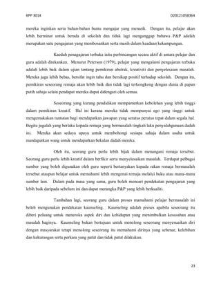 KPP 3014 D20121058364
23
mereka inginkan serta bahan-bahan bantu mengajar yang menarik. Dengan itu, pelajar akan
lebih berminat untuk berada di sekolah dan tidak lagi menganggap bahawa P&P adalah
merupakan satu pengajaran yang membosankan serta masih dalam keadaan kekampungan.
Kaedah penagajaran terbuka iaitu perbincangan secara aktif di antara pelajar dan
guru adalah ditekankan. Menurut Peterson (1979), pelajar yang mengalami pengajaran terbuka
adalah lebih baik dalam ujian tentang pemikiran abstrak, kreativiti dan penyelesaian masalah.
Mereka juga lebih bebas, bersifat ingin tahu dan bersikap positif terhadap sekolah. Dengan itu,
pemikiran seseorang remaja akan lebih baik dan tidak lagi terkongkong dengan dunia di papan
putih sahaja selain pendapat mereka dapat didengari oleh semua.
Seseorang yang kurang pendidikan mempamerkan kebolehan yang lebih tinggi
dalam pemikiran kreatif. Hal ini kerana mereka tidak mempunyai ego yang tinggi untuk
mengemukakan tuntutan bagi mendapatkan jawapan yang seratus peratus tepat dalam segala hal.
Begitu jugalah yang berlaku kepada remaja yang bermasalah tingkah laku penyalahgunaan dadah
ini. Mereka akan sedaya upaya untuk membohongi sesiapa sahaja dalam usaha untuk
mandapatkan wang untuk mendapatkan bekalan dadah mereka.
Oleh itu, seorang guru perlu lebih bijak dalam menangani remaja tersebut.
Seorang guru perlu lebih kreatif dalam berfikir serta menyelesaikan masalah. Terdapat pelbagai
sumber yang boleh digunakan oleh guru seperti bertanyakan kepada rakan remaja bermasalah
tersebut ataupun belajar untuk memahami lebih mengenai remaja melalui buku atau mana-mana
sumber lain. Dalam pada masa yang sama, guru boleh mencari pendekatan pengajaran yang
lebih baik daripada sebelum ini dan dapat merangka P&P yang lebih berkualiti.
Tambahan lagi, seorang guru dalam proses mamahami pelajar bermasalah ini
boleh mengunakan pendekatan kaunseling. Kaunseling adalah proses apabila seseorang itu
diberi peluang untuk meneroka aspek diri dan kehidupan yang menimbulkan kesusahan atau
masalah baginya. Kaunseling bukan bertujuan untuk menolong seseorang menyesuaikan diri
dengan masyarakat tetapi menolong seseorang itu memahami dirinya yang sebenar, kelebihan
dan kekurangan serta perkara yang patut dan tidak patut dilakukan.
 