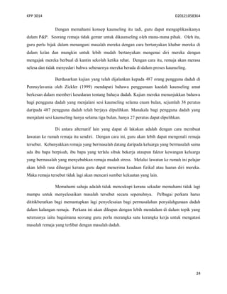 KPP 3014 D20121058364
24
Dengan memahami konsep kaunseling itu tadi, guru dapat mengaplikasikanya
dalam P&P. Seorang remaja tidak gemar untuk dikaunseling oleh mana-mana pihak. Oleh itu,
guru perlu bijak dalam menangani masalah mereka dengan cara bertanyakan khabar mereka di
dalam kelas dan mungkin untuk lebih mudah bertanyakan mengenai diri mereka dengan
mengajak mereka berbual di kantin sekolah ketika rehat. Dengan cara itu, remaja akan merasa
selesa dan tidak menyedari bahwa sebenarnya mereka berada di dalam proses kaunseling.
Berdasarkan kajian yang telah dijalankan kepada 487 orang pengguna dadah di
Pennsylavania oleh Zickler (1999) mendapati bahawa penggunaan kaedah kaunseling amat
berkesan dalam memberi kesedaran tentang bahaya dadah. Kajian mereka menunjukkan bahawa
bagi pengguna dadah yang menjalani sesi kaunseling selama enam bulan, sejumlah 38 peratus
daripada 487 pengguna dadah telah berjaya dipulihkan. Manakala bagi pengguna dadah yang
menjalani sesi kaunseling hanya selama tiga bulan, hanya 27 peratus dapat dipulihkan.
Di antara alternatif lain yang dapat di lakukan adalah dengan cara membuat
lawatan ke rumah remaja itu sendiri. Dengan cara ini, guru akan lebih dapat mengenali remaja
tersebut. Kebanyakkan remaja yang bermasalah datang daripada keluarga yang bermasalah sama
ada ibu bapa berpisah, ibu bapa yang terlalu sibuk bekerja ataupun faktor kewangan keluarga
yang bermasalah yang menyebabkan remaja mudah stress. Melalui lawatan ke rumah ini pelajar
akan lebih rasa dihargai kerana guru dapat menerima keadaan fizikal atau luaran diri mereka.
Maka remaja tersebut tidak lagi akan mencari sumber kekuatan yang lain.
Memahami sahaja adalah tidak mencukupi kerana sekadar memahami tidak lagi
mampu untuk menyelesaikan masalah tersebut secara sepenuhnya. Pelbagai perkara harus
dititikberatkan bagi memantapkan lagi penyelesaian bagi permasalahan penyalahgunaan dadah
dalam kalangan remaja. Perkara ini akan dikupas dengan lebih mendalam di dalam topik yang
seterusnya iaitu bagaimana seorang guru perlu merangka satu kerangka kerja untuk mengatasi
masalah remaja yang terlibat dengan masalah dadah.
 