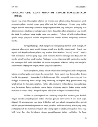 KPP 3014 D20121058364
25
6.0 PERANAN GURU DALAM MENGATASI MASALAH PENYALAHGUNAAN
DADAH.
Seperti yang telah dibincangkan sebelum ini, peranan guru adalah penting dalam proses untuk
mengubah pelajar menjadi kepada yang lebih baik dari sebelumnya. Remaja yang terlibat
dengan masalah ini kadang kala masih mengulangi kesalahan yang sama pada masa yang akan
datang sekiranya pelaksaan sesuatu perkara itu hanya dijalankan dalam jangka masa yang pendek
dan tidak bermatlamat untuk jangka masa yang panjang. Perkara ini lebih mudah dikesan
apabila remaja yang telah berhenti mengambil dadah tiba-tiba kembali mengulangi perbuatan
mereka.
Terdapat beberapa sebab mengapa seseorang remaja kembali untuk menagih. Di
antaranya ialah emosi yang negatif, tekanan sosial serta konflik interpersonal. Emosi yang
negatif lebih kepada dalaman pelajar yang sentiasa dalam keadaan ‘low self esteem’. Mereka
tidak mempunyai motivasi yang tinggi untuk memupuk kembali semangat atau keyakinan diri
mereka setelah bertekad untuk berubah. Walaupun begitu, pihak yang telah memberikan nasihat
dan bimbingan tidak boleh disalahkan 100 peratus atas perkara ini kerana kadang kala remaja itu
sendiri mudah terpengaruh dengan perkara yang tidak sepatutnya.
Selain daripada itu, remaja mudah untuk kembali menagih sekiranya menghadapi
tekanan sosial daripada persekitaran dan masyarakat. Sama seperti yang dimaksudkan dengan
konflik interpersonal. Masyarakat kini kebiasaannya tidak mengambil tahu mengenai jiran
tetangga di sekeliling mereka tetapi sering menuding jari kepada setiap permasalahan yang
terjadi kepada ibu bapa dan orang lain. Hal ini tidak sepatutnya berlaku kerana masyarakat juga
turut berperanan dalam membantu remaja dalam kehidupan mereka, bukan setakat pandai
menjatuhkan remaja sahaja. Masyarakat perlu lebih prihatin dengan keadaan sekeliling.
Berdasarkan penerangan di atas, seseorang remaja akan mudah terjebak kembali
dengan masalah penyalahgunaan dadah sekiranya perkara sebab-sebab di atas tidak dapat
dikawal. Di antara perkara yang dapat di lakukan oleh guru adalah memperbanyakkan aktiviti
sekolah yang melibatkan keagamaan dan moral, memberi perhatian terhadap pelajar yang sering
ponteng sekolah dan mempunyai tingkah laku kurang sopan di sekolah, mewujudkan polisi yang
lebih ketat dan tidak bertoleransi dengan penyalahgunaan dadah, melibatkan ibu bapa,
 