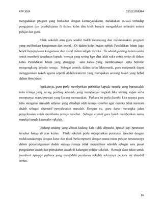KPP 3014 D20121058364
26
mengadakan progam yang berkaitan dengan kemasyarakatan, melakukan inovasi terhadap
pengajaran dan pembelajaran di dalam kelas dan lebih banyak mengadakan interaksi antara
pelajar dan guru.
Pihak sekolah atau guru sendiri boleh merancang dan melaksanakan program
yang melibatkan keagamaan dan moral. Di dalam kelas bukan subjek Pendidikan Islam juga
boleh menerapakan keagamaan dan moral dalam subjek mereka. Ini adalah penting dalam usaha
untuk memberi kesedaran kepada remaja yang sering lupa dan tidak suka untuk serius di dalam
kelas Pendidikan Islam yang dianggap satu kelas yang membosankan serta bersifat
mengongkong kepada remaja. Sebagai contoh, dalam kelas Matematik, guru matematik dapat
menggunakan tokoh agama seperti Al-Khawarizmi yang merupakan seorang tokoh yang hebat
dalam ilmu hisab.
Berikutnya, guru perlu memberikan perhatian kepada remaja yang bermasalah
iaitu remaja yang sering ponteng sekolah, yang mempunyai tingkah laku kurang sopan serta
mempunyai rekod prestasi yang kurang memuaskan. Perkara ini perlu diambil kira supaya guru
tahu mengenai masalah sebenar yang dihadapi oleh remaja tersebut agar mereka tidak mencari
dadah sebagai alternatif penyelesaian masalah. Dengan itu, guru dapat merangka jalan
penyelesaian untuk membantu remaja tersebut. Sebagai contoh guru boleh memberikan nama
mereka kepada kaunselor sekolah.
Undang-undang yang dibuat kadang kala tidak dipatuhi, apatah lagi peraturan
tersebut hanya di atas kertas. Pihak sekolah perlu mengetatkan peraturan tersebut dengan
melaksanakannya dengan ketat dan tidak berkompromi dengan mana-mana pelajar terutamanya
dalam penyalahgunaan dadah supaya remaja tidak menjadikan sekolah sebagai satu pusat
pengedaran dadah dan pertukaran dadah di kalangan pelajar sekolah. Remaja akan takut untuk
membuat apa-apa perkara yang menyalahi peraturan sekolah sekiranya perkara ini diambil
serius.
 