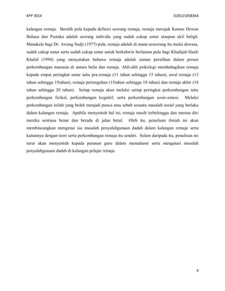 KPP 3014 D20121058364
4
kalangan remaja. Beralih pula kepada definisi seorang remaja, remaja merujuk Kamus Dewan
Bahasa dan Pustaka adalah seorang individu yang sudah cukup umur ataupun akil baligh.
Manakala bagi Dr. Awang Sudji (1977) pula, remaja adalah di mana seseorang itu mulai dewasa,
sudah cukup umur serta sudah cukup umur untuk berkahwin berlainan pula bagi Khadijah Haidi
Khalid (1994) yang menyatakan bahawa remaja adalah zaman peralihan dalam proses
perkembangan manusia di antara belia dan remaja. Ahli-ahli psikologi membahagikan remaja
kepada empat peringkat umur iaitu pra-remaja (11 tahun sehingga 13 tahun), awal remaja (13
tahun sehingga 15tahun), remaja pertengahan (15tahun sehingga 18 tahun) dan remaja akhir (18
tahun sehingga 20 tahun). Setiap remaja akan melalui setiap peringkat perkembangan iaitu
perkembangan fizikal, perkembangan kognitif, serta perkembangan sosio-emosi. Melalui
perkembangan inilah yang boleh menjadi punca atau sebab sesuatu masalah sosial yang berlaku
dalam kalangan remaja. Apabila menyentuh hal ini, remaja masih terbelenggu dan merasa diri
mereka sentiasa benar dan berada di jalan betul. Oleh itu, penulisan ilmiah ini akan
membincangkan mengenai isu masalah penyalahgunaan dadah dalam kalangan remaja serta
kaitannya dengan teori serta perkembangan remaja itu sendiri. Selain daripada itu, penulisan ini
turut akan menyentuh kepada peranan guru dalam memahami serta mengatasi masalah
penyalahgunaan dadah di kalangan pelajar remaja.
 