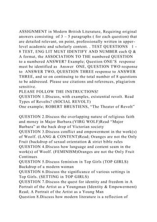 ASSIGNMENT in Modern British Literature, Requiring original
answers consisting of 3 – 5 paragraphs ( for each question) that
are detailed relevant, on point, professionally written in upper-
level academic and scholarly content. . TEST QUESTIONS 1 -
8 TEST, ENG LIT MUST IDENTIFY AND NUMBER each Q &
A format, the ASSOCIATION TO THE numbered QUESTION
to a numbered ANSWER? Example; Question ONE’S response
must be identified as Answer ONE, QUESTION TWO response
to ANSWER TWO, QUESTION THREE response to ANSWER
THREE, and so on continuing to the total number of 8 questions
to be addressed. Please use citations and references, plagiarism
sensitive.
PLEASE FOLLOW THE INSTRUCTIONS!
QUESTION 1.Discuss, with examples, existential revolt. Read
Types of Revolts? (SOCIAL REVOLT)
One example; ROBERT BRUSTIENS, “The Theater of Revolt”
QUESTION 2.Discuss the overlapping nature of religious faith
and money in Major Barbara.(VIRG WOLF)Read “Major
Barbara” at the back drop of Victorian society
QUESTION 3.Discuss conflict and empowerment in the work(s)
of Woolf. (LANG & CONTENT)Read; Oranges are not the Only
Fruit (backdrop of sexual orientation & strict bible rules
QUESTION 4.Discuss how language and content seam in the
work(s) of Woolf. (FEMINISM)Oranges are not the Only Fruit
Continues
QUESTION 5.Discuss feminism in Top Girls (TOP GIRLS)
Backdrop of a modern woman
QUESTION 6.Discuss the significance of various settings in
Top Girls. (SETTING in TOP GIRLS)
QUESTION 7.Discuss the quest for identity and freedom in A
Portrait of the Artist as a Youngman (Identity & Empowerment)
Read; A Portrait of the Artist as a Young Man
Question 8.Discuss how modern literature is a reflection of
 
