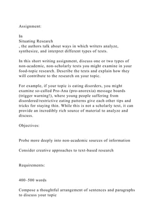 Assignment:
In
Situating Research
, the authors talk about ways in which writers analyze,
synthesize, and interpret different types of texts.
In this short writing assignment, discuss one or two types of
non-academic, non-scholarly texts you might examine in your
food-topic research. Describe the texts and explain how they
will contribute to the research on your topic.
For example, if your topic is eating disorders, you might
examine so-called Pro-Ana (pro-anorexia) message boards
(trigger warning!), where young people suffering from
disordered/restrictive eating patterns give each other tips and
tricks for staying thin. While this is not a scholarly text, it can
provide an incredibly rich source of material to analyze and
discuss.
Objectives:
Probe more deeply into non-academic sources of information
Consider creative approaches to text-based research
Requirements:
400–500 words
Compose a thoughtful arrangement of sentences and paragraphs
to discuss your topic
 
