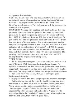 Assignment Instructions.
GETTING STARTED: The next assignments will focus on an
established non-profit organization called Engineers Without
Borders. This organization’s website can be found here:
http://www.ewb-usa.org/. This information will be necessary to
complete this Projects.
SCENARIO: You are still working with the brochures that you
produced in the previous assignment. You must take them to a
printer. In the past, the printing company, Gonzales and Sons,
Inc., 8852 Westheimer, Houston, TX, has printed brochures for
you in the past and has produced excellent work. Because EWB
is a not-for-profit organization, this printing company has for
the past seven years offered to print to 1,000 brochures at a 50%
reduction of normal costs as a “donation” to EWB. However,
this has been a bad economic year for Gonzales and Sons, and
they feel they cannot offer you the 50% discount anymore. The
printing company needs to write a bad news letter to EWB
telling them the organization telling them.
YOUR TASK:
· As the accounts manager of Gonzales and Sons, write a “bad
news” letter to EWB in correct business letter format. For
specific information on this, review the guidelines about letters,
specifically the areas about bad news and adjustments/refusals.
(You can find the guidelines below this assignment instructions)
· Tell them what you can do, though, to salvage a good
business relationship.
· Sign your name. The person signing is the accounts manager.
· Define the purpose of the letter by deciding what you want
the reader to do when he or she has finished reading the letter.
Write an appropriate action statement for use in the letter.
Because your request falls in the category of bad news,
organize the letter using an indirect pattern. A good way to
remember this is the “sandwich” method: start with good news,
then the bad news, then end with good news.
 