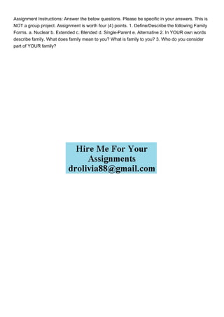 Assignment Instructions: Answer the below questions. Please be specific in your answers. This is
NOT a group project. Assignment is worth four (4) points. 1. Define/Describe the following Family
Forms. a. Nuclear b. Extended c. Blended d. Single-Parent e. Alternative 2. In YOUR own words
describe family. What does family mean to you? What is family to you? 3. Who do you consider
part of YOUR family?
