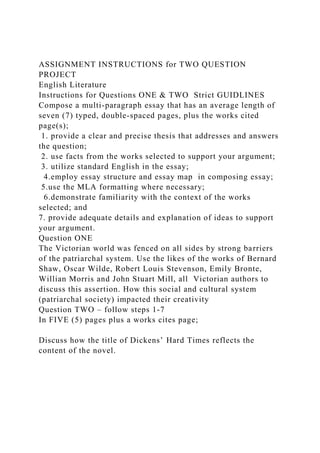 ASSIGNMENT INSTRUCTIONS for TWO QUESTION
PROJECT
English Literature
Instructions for Questions ONE & TWO Strict GUIDLINES
Compose a multi-paragraph essay that has an average length of
seven (7) typed, double-spaced pages, plus the works cited
page(s);
1. provide a clear and precise thesis that addresses and answers
the question;
2. use facts from the works selected to support your argument;
3. utilize standard English in the essay;
4.employ essay structure and essay map in composing essay;
5.use the MLA formatting where necessary;
6.demonstrate familiarity with the context of the works
selected; and
7. provide adequate details and explanation of ideas to support
your argument.
Question ONE
The Victorian world was fenced on all sides by strong barriers
of the patriarchal system. Use the likes of the works of Bernard
Shaw, Oscar Wilde, Robert Louis Stevenson, Emily Bronte,
Willian Morris and John Stuart Mill, all Victorian authors to
discuss this assertion. How this social and cultural system
(patriarchal society) impacted their creativity
Question TWO – follow steps 1-7
In FIVE (5) pages plus a works cites page;
Discuss how the title of Dickens’ Hard Times reflects the
content of the novel.
 