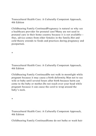 Transcultural Health Care: A Culturally Competent Approach,
4th Edition
Childbearing Family ContinuedPregnancy is natural so why see
a healthcare provider for prenatal care?Many are not used to
prenatal care in their home country because it is not available—
thus, advice comes from older females in the family.Hot and
cold theory extends to foods and practices during pregnancy and
postpartum.
*
Transcultural Health Care: A Culturally Competent Approach,
4th Edition
Childbearing Family ContinuedDo not walk in moonlight while
pregnant because it may cause a birth deformity.Man not to see
wife or baby until several hours after birth because harm can
come to the baby or mother.Do not reach over your head while
pregnant because it can cause the cord to wrap around the
baby’s neck.
*
Transcultural Health Care: A Culturally Competent Approach,
4th Edition
Childbearing Family ContinuedSome do not bathe or wash hair
 
