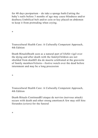 for 40 days postpartum – do take a sponge bath.Cutting the
baby’s nails before 3 months of age may cause blindness and/or
deafness.Umbilical belt and/or coin or key placed on abdomen
to keep it from protruding when crying.
*
Transcultural Health Care: A Culturally Competent Approach,
4th Edition
Death RitualsDeath seen as a natural part of lifeSit vigil over
the dying and after death with the familyChildren are not
shielded from deathEl dia de muerte celebrated at the gravesite
of family membersVelorio—festive watch over the dead before
internment and may be a long procession
*
Transcultural Health Care: A Culturally Competent Approach,
4th Edition
Death Rituals ContinuedEl ataque de nervios (nervous attack)
occurs with death and other strong emotionsA few may still hire
llorandos (criers) for the funeral
*
 