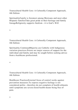 Transcultural Health Care: A Culturally Competent Approach,
4th Edition
SpiritualityFamily is foremost among Mexicans and most other
Hispanic familiesTake great pride in their heritage and family
lineageReligiosity supports fatalism—it is God’s Will
*
Transcultural Health Care: A Culturally Competent Approach,
4th Edition
Spirituality ContinuedMajority are Catholic with Indigenous
variation practices.Priests are major sources of support for the
individual and family and may be sought before seeking advice
from a healthcare professional.
*
Transcultural Health Care: A Culturally Competent Approach,
4th Edition
Healthcare PracticesExternal focus of control works against
prevention measures.To express negative feelings is not
considered polite—therefore do not complain of health ailments
until symptoms are severe.Good health means being free of
pain.
*
 