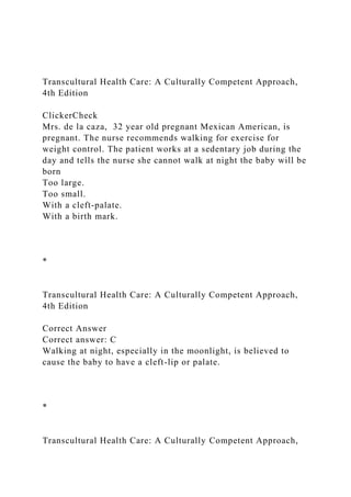 Transcultural Health Care: A Culturally Competent Approach,
4th Edition
ClickerCheck
Mrs. de la caza, 32 year old pregnant Mexican American, is
pregnant. The nurse recommends walking for exercise for
weight control. The patient works at a sedentary job during the
day and tells the nurse she cannot walk at night the baby will be
born
Too large.
Too small.
With a cleft-palate.
With a birth mark.
*
Transcultural Health Care: A Culturally Competent Approach,
4th Edition
Correct Answer
Correct answer: C
Walking at night, especially in the moonlight, is believed to
cause the baby to have a cleft-lip or palate.
*
Transcultural Health Care: A Culturally Competent Approach,
 