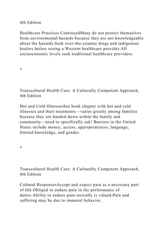 4th Edition
Healthcare Practices ContinuedMany do not protect themselves
from environmental hazards because they are not knowledgeable
about the hazards.Seek over-the-counter drugs and indigenous
healers before seeing a Western healthcare provider.All
socioeconomic levels seek traditional healthcare providers.
*
Transcultural Health Care: A Culturally Competent Approach,
4th Edition
Hot and Cold IllnessesSee book chapter with hot and cold
illnesses and their treatments—varies greatly among families
because they are handed down within the family and
community—need to specifically ask! Barriers in the United
States include money, access, appropriateness, language,
limited knowledge, and gender.
*
Transcultural Health Care: A Culturally Competent Approach,
4th Edition
Cultural ResponsesAccept and expect pain as a necessary part
of life.Obliged to endure pain in the performance of
duties.Ability to endure pain stoically is valued.Pain and
suffering may be due to immoral behavior.
 