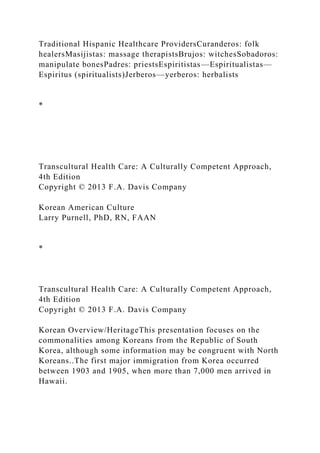 Traditional Hispanic Healthcare ProvidersCuranderos: folk
healersMasijistas: massage therapistsBrujos: witchesSobadoros:
manipulate bonesPadres: priestsEspiritistas—Espiritualistas—
Espiritus (spiritualists)Jerberos—yerberos: herbalists
*
Transcultural Health Care: A Culturally Competent Approach,
4th Edition
Copyright © 2013 F.A. Davis Company
Korean American Culture
Larry Purnell, PhD, RN, FAAN
*
Transcultural Health Care: A Culturally Competent Approach,
4th Edition
Copyright © 2013 F.A. Davis Company
Korean Overview/HeritageThis presentation focuses on the
commonalities among Koreans from the Republic of South
Korea, although some information may be congruent with North
Koreans..The first major immigration from Korea occurred
between 1903 and 1905, when more than 7,000 men arrived in
Hawaii.
 