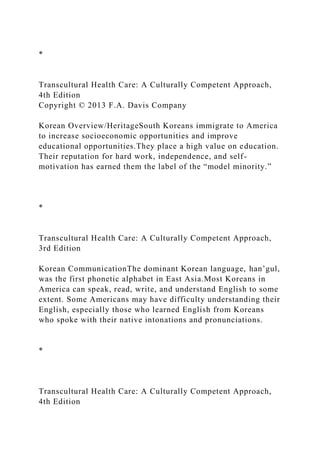 *
Transcultural Health Care: A Culturally Competent Approach,
4th Edition
Copyright © 2013 F.A. Davis Company
Korean Overview/HeritageSouth Koreans immigrate to America
to increase socioeconomic opportunities and improve
educational opportunities.They place a high value on education.
Their reputation for hard work, independence, and self-
motivation has earned them the label of the “model minority.”
*
Transcultural Health Care: A Culturally Competent Approach,
3rd Edition
Korean CommunicationThe dominant Korean language, han’gul,
was the first phonetic alphabet in East Asia.Most Koreans in
America can speak, read, write, and understand English to some
extent. Some Americans may have difficulty understanding their
English, especially those who learned English from Koreans
who spoke with their native intonations and pronunciations.
*
Transcultural Health Care: A Culturally Competent Approach,
4th Edition
 