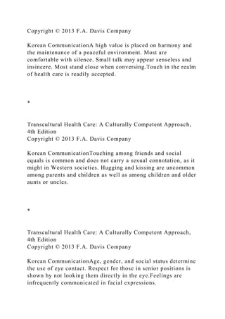 Copyright © 2013 F.A. Davis Company
Korean CommunicationA high value is placed on harmony and
the maintenance of a peaceful environment. Most are
comfortable with silence. Small talk may appear senseless and
insincere. Most stand close when conversing.Touch in the realm
of health care is readily accepted.
*
Transcultural Health Care: A Culturally Competent Approach,
4th Edition
Copyright © 2013 F.A. Davis Company
Korean CommunicationTouching among friends and social
equals is common and does not carry a sexual connotation, as it
might in Western societies. Hugging and kissing are uncommon
among parents and children as well as among children and older
aunts or uncles.
*
Transcultural Health Care: A Culturally Competent Approach,
4th Edition
Copyright © 2013 F.A. Davis Company
Korean CommunicationAge, gender, and social status determine
the use of eye contact. Respect for those in senior positions is
shown by not looking them directly in the eye.Feelings are
infrequently communicated in facial expressions.
 
