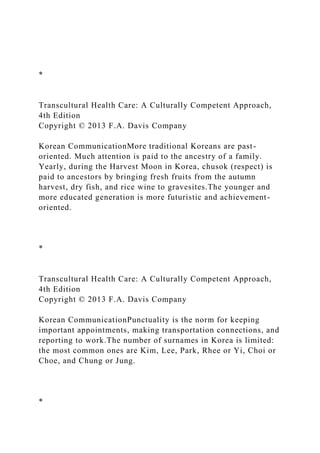 *
Transcultural Health Care: A Culturally Competent Approach,
4th Edition
Copyright © 2013 F.A. Davis Company
Korean CommunicationMore traditional Koreans are past-
oriented. Much attention is paid to the ancestry of a family.
Yearly, during the Harvest Moon in Korea, chusok (respect) is
paid to ancestors by bringing fresh fruits from the autumn
harvest, dry fish, and rice wine to gravesites.The younger and
more educated generation is more futuristic and achievement-
oriented.
*
Transcultural Health Care: A Culturally Competent Approach,
4th Edition
Copyright © 2013 F.A. Davis Company
Korean CommunicationPunctuality is the norm for keeping
important appointments, making transportation connections, and
reporting to work.The number of surnames in Korea is limited:
the most common ones are Kim, Lee, Park, Rhee or Yi, Choi or
Choe, and Chung or Jung.
*
 