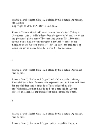 Transcultural Health Care: A Culturally Competent Approach,
4th Edition
Copyright © 2013 F.A. Davis Company
Korean CommunicationKorean names contain two Chinese
characters, one of which describes the generation and the other
the person’s given name.The surname comes first.However,
because this may be confusing to many Americans, some
Koreans in the United States follow the Western tradition of
using the given name first, followed by the surname.
*
Transcultural Health Care: A Culturally Competent Approach,
3rd Edition
Korean Family Roles and OrganizationMen are the primary
financial providers. Women are expected to stay home and care
for the children and domestic affairs unless they are
professionals.Women have long been degraded in Korean
society and seen as appendages of male family members.
*
Transcultural Health Care: A Culturally Competent Approach,
3rd Edition
Korean Family Roles and OrganizationIn earlier times, a
 