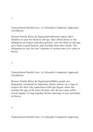 *
Transcultural Health Care: A Culturally Competent Approach,
3rd Edition
Korean Family Roles & OrganizationParents expect their
children to care for them in old age. Hyo (filial piety) is the
obligation to respect and obey parents, care for them in old age,
give them a good funeral, and worship them after death. The
obligation to care for one’s parents is written into civil code in
Korea.
*
Transcultural Health Care: A Culturally Competent Approach,
3rd Edition
Korean Family Roles & OrganizationOlder people are
frequently consulted on important family matters as a sign of
respect for their life experiences.Old age begins when one
reaches the age of 60 years.Women who divorce may suffer
social stigma. Living together before marriage is not customary
in Korea.
*
Transcultural Health Care: A Culturally Competent Approach,
 