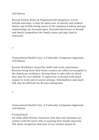 3rd Edition
Korean Family Roles & OrganizationIf pregnancy occurs
outside marriage, it may be taken care of quietly and without
family and friends being aware of the situation.Lesbian and gay
relationships are frowned upon. Personal disclosure to friends
and family jeopardizes the family name and may lead to
ostracism.
*
Transcultural Health Care: A Culturally Competent Approach,
3rd Edition
Korean Workforce IssuesThe skills and work experiences
Koreans bring from their home country are often not accepted in
the American workforce, forcing them to take jobs in which
they may be over skilled. A supervisor is treated with much
respect in work and in social settings. Informalities and small
talk may be difficult for Korean immigrants.
*
Transcultural Health Care: A Culturally Competent Approach,
3rd Edition
ClickerCheck
An older adult Korean American man does not maintain eye
contact with the nurse who is teaching him insulin injection.
The nurse recognizes that lack of eye contact means he
 