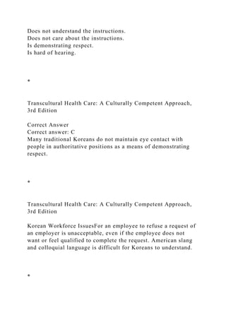 Does not understand the instructions.
Does not care about the instructions.
Is demonstrating respect.
Is hard of hearing.
*
Transcultural Health Care: A Culturally Competent Approach,
3rd Edition
Correct Answer
Correct answer: C
Many traditional Koreans do not maintain eye contact with
people in authoritative positions as a means of demonstrating
respect.
*
Transcultural Health Care: A Culturally Competent Approach,
3rd Edition
Korean Workforce IssuesFor an employee to refuse a request of
an employer is unacceptable, even if the employee does not
want or feel qualified to complete the request. American slang
and colloquial language is difficult for Koreans to understand.
*
 