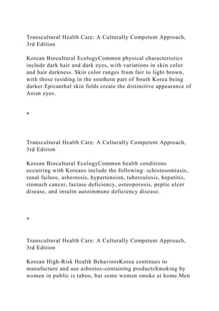 Transcultural Health Care: A Culturally Competent Approach,
3rd Edition
Korean Biocultural EcologyCommon physical characteristics
include dark hair and dark eyes, with variations in skin color
and hair darkness. Skin color ranges from fair to light brown,
with those residing in the southern part of South Korea being
darker.Epicanthal skin folds create the distinctive appearance of
Asian eyes.
*
Transcultural Health Care: A Culturally Competent Approach,
3rd Edition
Korean Biocultural EcologyCommon health conditions
occurring with Koreans include the following: schistosomiasis,
renal failure, asbestosis, hypertension, tuberculosis, hepatitis,
stomach cancer, lactase deficiency, osteoporosis, peptic ulcer
disease, and insulin autoimmune deficiency disease.
*
Transcultural Health Care: A Culturally Competent Approach,
3rd Edition
Korean High-Risk Health BehaviorsKorea continues to
manufacture and use asbestos-containing productsSmoking by
women in public is taboo, but some women smoke at home.Men
 