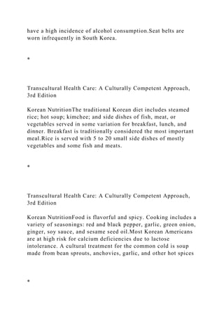 have a high incidence of alcohol consumption.Seat belts are
worn infrequently in South Korea.
*
Transcultural Health Care: A Culturally Competent Approach,
3rd Edition
Korean NutritionThe traditional Korean diet includes steamed
rice; hot soup; kimchee; and side dishes of fish, meat, or
vegetables served in some variation for breakfast, lunch, and
dinner. Breakfast is traditionally considered the most important
meal.Rice is served with 5 to 20 small side dishes of mostly
vegetables and some fish and meats.
*
Transcultural Health Care: A Culturally Competent Approach,
3rd Edition
Korean NutritionFood is flavorful and spicy. Cooking includes a
variety of seasonings: red and black pepper, garlic, green onion,
ginger, soy sauce, and sesame seed oil.Most Korean Americans
are at high risk for calcium deficiencies due to lactose
intolerance. A cultural treatment for the common cold is soup
made from bean sprouts, anchovies, garlic, and other hot spices
*
 