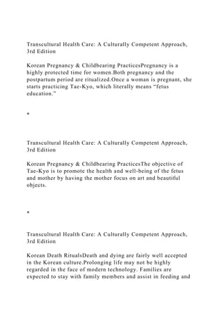 Transcultural Health Care: A Culturally Competent Approach,
3rd Edition
Korean Pregnancy & Childbearing PracticesPregnancy is a
highly protected time for women.Both pregnancy and the
postpartum period are ritualized.Once a woman is pregnant, she
starts practicing Tae-Kyo, which literally means “fetus
education.”
*
Transcultural Health Care: A Culturally Competent Approach,
3rd Edition
Korean Pregnancy & Childbearing PracticesThe objective of
Tae-Kyo is to promote the health and well-being of the fetus
and mother by having the mother focus on art and beautiful
objects.
*
Transcultural Health Care: A Culturally Competent Approach,
3rd Edition
Korean Death RitualsDeath and dying are fairly well accepted
in the Korean culture.Prolonging life may not be highly
regarded in the face of modern technology. Families are
expected to stay with family members and assist in feeding and
 