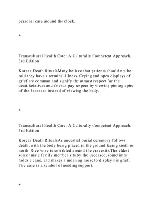 personal care around the clock.
*
Transcultural Health Care: A Culturally Competent Approach,
3rd Edition
Korean Death RitualsMany believe that patients should not be
told they have a terminal illness. Crying and open displays of
grief are common and signify the utmost respect for the
dead.Relatives and friends pay respect by viewing photographs
of the deceased instead of viewing the body.
*
Transcultural Health Care: A Culturally Competent Approach,
3rd Edition
Korean Death RitualsAn ancestral burial ceremony follows
death, with the body being placed in the ground facing south or
north. Rice wine is sprinkled around the gravesite.The eldest
son or male family member sits by the deceased, sometimes
holds a cane, and makes a moaning noise to display his grief.
The cane is a symbol of needing support.
*
 