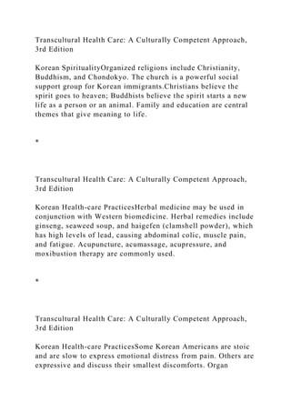 Transcultural Health Care: A Culturally Competent Approach,
3rd Edition
Korean SpiritualityOrganized religions include Christianity,
Buddhism, and Chondokyo. The church is a powerful social
support group for Korean immigrants.Christians believe the
spirit goes to heaven; Buddhists believe the spirit starts a new
life as a person or an animal. Family and education are central
themes that give meaning to life.
*
Transcultural Health Care: A Culturally Competent Approach,
3rd Edition
Korean Health-care PracticesHerbal medicine may be used in
conjunction with Western biomedicine. Herbal remedies include
ginseng, seaweed soup, and haigefen (clamshell powder), which
has high levels of lead, causing abdominal colic, muscle pain,
and fatigue. Acupuncture, acumassage, acupressure, and
moxibustion therapy are commonly used.
*
Transcultural Health Care: A Culturally Competent Approach,
3rd Edition
Korean Health-care PracticesSome Korean Americans are stoic
and are slow to express emotional distress from pain. Others are
expressive and discuss their smallest discomforts. Organ
 