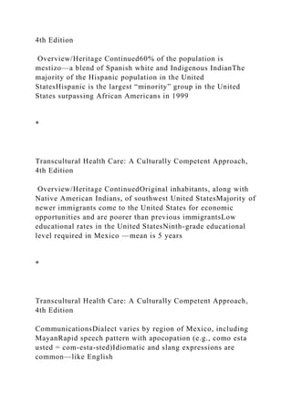 4th Edition
Overview/Heritage Continued60% of the population is
mestizo—a blend of Spanish white and Indigenous IndianThe
majority of the Hispanic population in the United
StatesHispanic is the largest “minority” group in the United
States surpassing African Americans in 1999
*
Transcultural Health Care: A Culturally Competent Approach,
4th Edition
Overview/Heritage ContinuedOriginal inhabitants, along with
Native American Indians, of southwest United StatesMajority of
newer immigrants come to the United States for economic
opportunities and are poorer than previous immigrantsLow
educational rates in the United StatesNinth-grade educational
level required in Mexico —mean is 5 years
*
Transcultural Health Care: A Culturally Competent Approach,
4th Edition
CommunicationsDialect varies by region of Mexico, including
MayanRapid speech pattern with apocopation (e.g., como esta
usted = com-esta-sted)Idiomatic and slang expressions are
common—like English
 