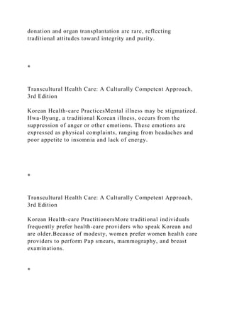 donation and organ transplantation are rare, reflecting
traditional attitudes toward integrity and purity.
*
Transcultural Health Care: A Culturally Competent Approach,
3rd Edition
Korean Health-care PracticesMental illness may be stigmatized.
Hwa-Byung, a traditional Korean illness, occurs from the
suppression of anger or other emotions. These emotions are
expressed as physical complaints, ranging from headaches and
poor appetite to insomnia and lack of energy.
*
Transcultural Health Care: A Culturally Competent Approach,
3rd Edition
Korean Health-care PractitionersMore traditional individuals
frequently prefer health-care providers who speak Korean and
are older.Because of modesty, women prefer women health care
providers to perform Pap smears, mammography, and breast
examinations.
*
 