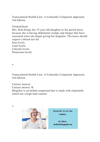 Transcultural Health Care: A Culturally Competent Approach,
3rd Edition
ClickerCheck
Mrs. Kim brings her 15 year old daughter to the parish nurse
because she is having abdominal cramps and fatigue that have
worsened since she began giving her haigefen. The nurse should
request a blood test for
Iron levels.
Lead levels.
Calcium levels
Potassium levels.
*
Transcultural Health Care: A Culturally Competent Approach,
3rd Edition
Correct Answer
Correct answer: B
Haigefen is an herbal compound that is made with clamshells
which has a high lead content.
*
 