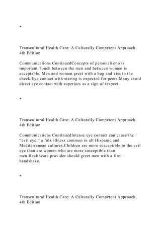 *
Transcultural Health Care: A Culturally Competent Approach,
4th Edition
Communications ContinuedConcepts of personalismo is
important.Touch between the men and between women is
acceptable. Men and women greet with a hug and kiss to the
cheek.Eye contact with staring is expected for peers.Many avoid
direct eye contact with superiors as a sign of respect.
*
Transcultural Health Care: A Culturally Competent Approach,
4th Edition
Communications ContinuedIntense eye contact can cause the
“evil eye,” a folk illness common in all Hispanic and
Mediterranean cultures.Children are more susceptible to the evil
eye than are women who are more susceptible than
men.Healthcare provider should greet men with a firm
handshake.
*
Transcultural Health Care: A Culturally Competent Approach,
4th Edition
 