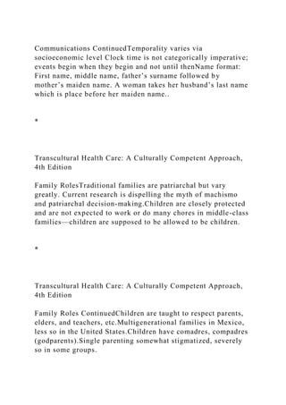 Communications ContinuedTemporality varies via
socioeconomic level Clock time is not categorically imperative;
events begin when they begin and not until thenName format:
First name, middle name, father’s surname followed by
mother’s maiden name. A woman takes her husband’s last name
which is place before her maiden name..
*
Transcultural Health Care: A Culturally Competent Approach,
4th Edition
Family RolesTraditional families are patriarchal but vary
greatly. Current research is dispelling the myth of machismo
and patriarchal decision-making.Children are closely protected
and are not expected to work or do many chores in middle-class
families—children are supposed to be allowed to be children.
*
Transcultural Health Care: A Culturally Competent Approach,
4th Edition
Family Roles ContinuedChildren are taught to respect parents,
elders, and teachers, etc.Multigenerational families in Mexico,
less so in the United States.Children have comadres, compadres
(godparents).Single parenting somewhat stigmatized, severely
so in some groups.
 