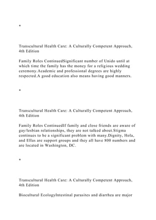 *
Transcultural Health Care: A Culturally Competent Approach,
4th Edition
Family Roles ContinuedSignificant number of Unido until at
which time the family has the money for a religious wedding
ceremony.Academic and professional degrees are highly
respected.A good education also means having good manners.
*
Transcultural Health Care: A Culturally Competent Approach,
4th Edition
Family Roles ContinuedIf family and close friends are aware of
gay/lesbian relationships, they are not talked about.Stigma
continues to be a significant problem with many.Dignity, Hola,
and Ellas are support groups and they all have 800 numbers and
are located in Washington, DC.
*
Transcultural Health Care: A Culturally Competent Approach,
4th Edition
Biocultural EcologyIntestinal parasites and diarrhea are major
 
