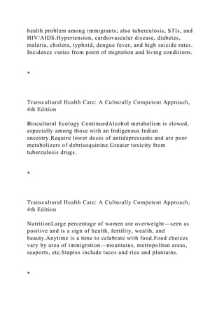 health problem among immigrants; also tuberculosis, STIs, and
HIV/AIDS.Hypertension, cardiovascular disease, diabetes,
malaria, cholera, typhoid, dengue fever, and high suicide rates.
Incidence varies from point of migration and living conditions.
*
Transcultural Health Care: A Culturally Competent Approach,
4th Edition
Biocultural Ecology ContinuedAlcohol metabolism is slowed,
especially among those with an Indigenous Indian
ancestry.Require lower doses of antidepressants and are poor
metabolizers of debrisoquinine.Greater toxicity from
tuberculosis drugs.
*
Transcultural Health Care: A Culturally Competent Approach,
4th Edition
NutritionLarge percentage of women are overweight—seen as
positive and is a sign of health, fertility, wealth, and
beauty.Anytime is a time to celebrate with food.Food choices
vary by area of immigration—mountains, metropolitan areas,
seaports, etc.Staples include tacos and rice and plantains.
*
 