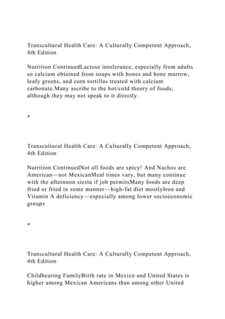 Transcultural Health Care: A Culturally Competent Approach,
4th Edition
Nutrition ContinuedLactose intolerance, especially from adults
so calcium obtained from soups with bones and bone marrow,
leafy greens, and corn tortillas treated with calcium
carbonate.Many ascribe to the hot/cold theory of foods,
although they may not speak to it directly.
*
Transcultural Health Care: A Culturally Competent Approach,
4th Edition
Nutrition ContinuedNot all foods are spicy! And Nachos are
American—not MexicanMeal times vary, but many continue
with the afternoon siesta if job permitsMany foods are deep
fried or fried in some manner—high-fat diet mostlyIron and
Vitamin A deficiency—especially among lower socioeconomic
groups
*
Transcultural Health Care: A Culturally Competent Approach,
4th Edition
Childbearing FamilyBirth rate in Mexico and United States is
higher among Mexican Americans than among other United
 