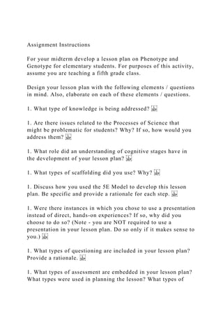 Assignment Instructions
For your midterm develop a lesson plan on Phenotype and
Genotype for elementary students. For purposes of this activity,
assume you are teaching a fifth grade class.
Design your lesson plan with the following elements / questions
in mind. Also, elaborate on each of these elements / questions.
1. What type of knowledge is being addressed?
1. Are there issues related to the Processes of Science that
might be problematic for students? Why? If so, how would you
address them?
1. What role did an understanding of cognitive stages have in
the development of your lesson plan?
1. What types of scaffolding did you use? Why?
1. Discuss how you used the 5E Model to develop this lesson
plan. Be specific and provide a rationale for each step.
1. Were there instances in which you chose to use a presentation
instead of direct, hands-on experiences? If so, why did you
choose to do so? (Note - you are NOT required to use a
presentation in your lesson plan. Do so only if it makes sense to
you.)
1. What types of questioning are included in your lesson plan?
Provide a rationale.
1. What types of assessment are embedded in your lesson plan?
What types were used in planning the lesson? What types of
 