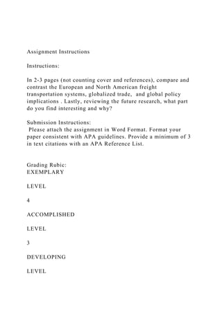 Assignment Instructions
Instructions:
In 2-3 pages (not counting cover and references), compare and
contrast the European and North American freight
transportation systems, globalized trade, and global policy
implications . Lastly, reviewing the future research, what part
do you find interesting and why?
Submission Instructions:
Please attach the assignment in Word Format. Format your
paper consistent with APA guidelines. Provide a minimum of 3
in text citations with an APA Reference List.
Grading Rubic:
EXEMPLARY
LEVEL
4
ACCOMPLISHED
LEVEL
3
DEVELOPING
LEVEL
 