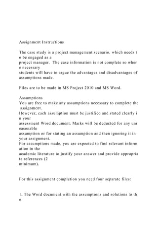 Assignment Instructions
The case study is a project management scenario, which needs t
o be engaged as a
project manager. The case information is not complete so wher
e necessary
students will have to argue the advantages and disadvantages of
assumptions made.
Files are to be made in MS Project 2010 and MS Word.
Assumptions
You are free to make any assumptions necessary to complete the
assignment.
However, each assumption must be justified and stated clearly i
n your
assessment Word document. Marks will be deducted for any unr
easonable
assumption or for stating an assumption and then ignoring it in
your assignment.
For assumptions made, you are expected to find relevant inform
ation in the
academic literature to justify your answer and provide appropria
te references (2
minimum).
For this assignment completion you need four separate files:
1. The Word document with the assumptions and solutions to th
e
 