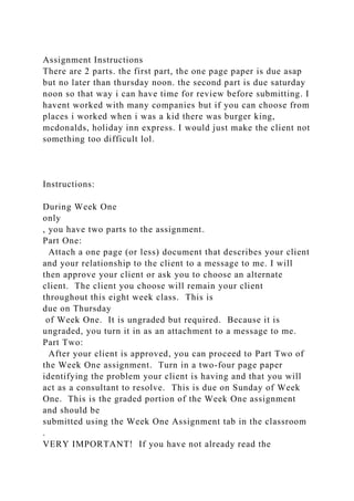 Assignment Instructions
There are 2 parts. the first part, the one page paper is due asap
but no later than thursday noon. the second part is due saturday
noon so that way i can have time for review before submitting. I
havent worked with many companies but if you can choose from
places i worked when i was a kid there was burger king,
mcdonalds, holiday inn express. I would just make the client not
something too difficult lol.
Instructions:
During Week One
only
, you have two parts to the assignment.
Part One:
Attach a one page (or less) document that describes your client
and your relationship to the client to a message to me. I will
then approve your client or ask you to choose an alternate
client. The client you choose will remain your client
throughout this eight week class. This is
due on Thursday
of Week One. It is ungraded but required. Because it is
ungraded, you turn it in as an attachment to a message to me.
Part Two:
After your client is approved, you can proceed to Part Two of
the Week One assignment. Turn in a two-four page paper
identifying the problem your client is having and that you will
act as a consultant to resolve. This is due on Sunday of Week
One. This is the graded portion of the Week One assignment
and should be
submitted using the Week One Assignment tab in the classroom
.
VERY IMPORTANT! If you have not already read the
 