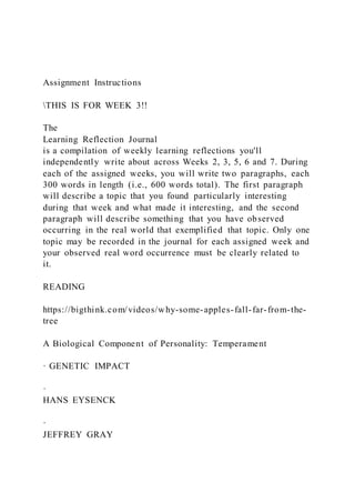 Assignment Instructions
THIS IS FOR WEEK 3!!
The
Learning Reflection Journal
is a compilation of weekly learning reflections you'll
independently write about across Weeks 2, 3, 5, 6 and 7. During
each of the assigned weeks, you will write two paragraphs, each
300 words in length (i.e., 600 words total). The first paragraph
will describe a topic that you found particularly interesting
during that week and what made it interesting, and the second
paragraph will describe something that you have observed
occurring in the real world that exemplified that topic. Only one
topic may be recorded in the journal for each assigned week and
your observed real word occurrence must be clearly related to
it.
READING
https://bigthink.com/videos/why-some-apples-fall-far-from-the-
tree
A Biological Component of Personality: Temperament
· GENETIC IMPACT
·
HANS EYSENCK
·
JEFFREY GRAY
 