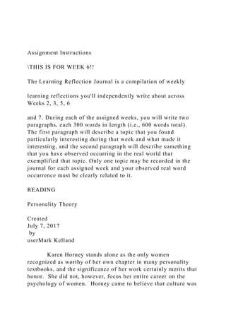 Assignment Instructions
THIS IS FOR WEEK 6!!
The Learning Reflection Journal is a compilation of weekly
learning reflections you'll independently write about across
Weeks 2, 3, 5, 6
and 7. During each of the assigned weeks, you will write two
paragraphs, each 300 words in length (i.e., 600 words total).
The first paragraph will describe a topic that you found
particularly interesting during that week and what made it
interesting, and the second paragraph will describe something
that you have observed occurring in the real world that
exemplified that topic. Only one topic may be recorded in the
journal for each assigned week and your observed real word
occurrence must be clearly related to it.
READING
Personality Theory
Created
July 7, 2017
by
userMark Kelland
Karen Horney stands alone as the only women
recognized as worthy of her own chapter in many personality
textbooks, and the significance of her work certainly merits that
honor. She did not, however, focus her entire career on the
psychology of women. Horney came to believe that culture was
 