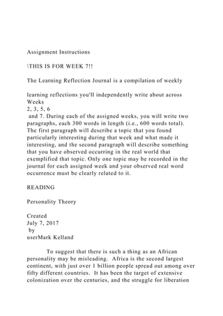 Assignment Instructions
THIS IS FOR WEEK 7!!
The Learning Reflection Journal is a compilation of weekly
learning reflections you'll independently write about across
Weeks
2, 3, 5, 6
and 7. During each of the assigned weeks, you will write two
paragraphs, each 300 words in length (i.e., 600 words total).
The first paragraph will describe a topic that you found
particularly interesting during that week and what made it
interesting, and the second paragraph will describe something
that you have observed occurring in the real world that
exemplified that topic. Only one topic may be recorded in the
journal for each assigned week and your observed real word
occurrence must be clearly related to it.
READING
Personality Theory
Created
July 7, 2017
by
userMark Kelland
To suggest that there is such a thing as an African
personality may be misleading. Africa is the second largest
continent, with just over 1 billion people spread out among over
fifty different countries. It has been the target of extensive
colonization over the centuries, and the struggle for liberation
 