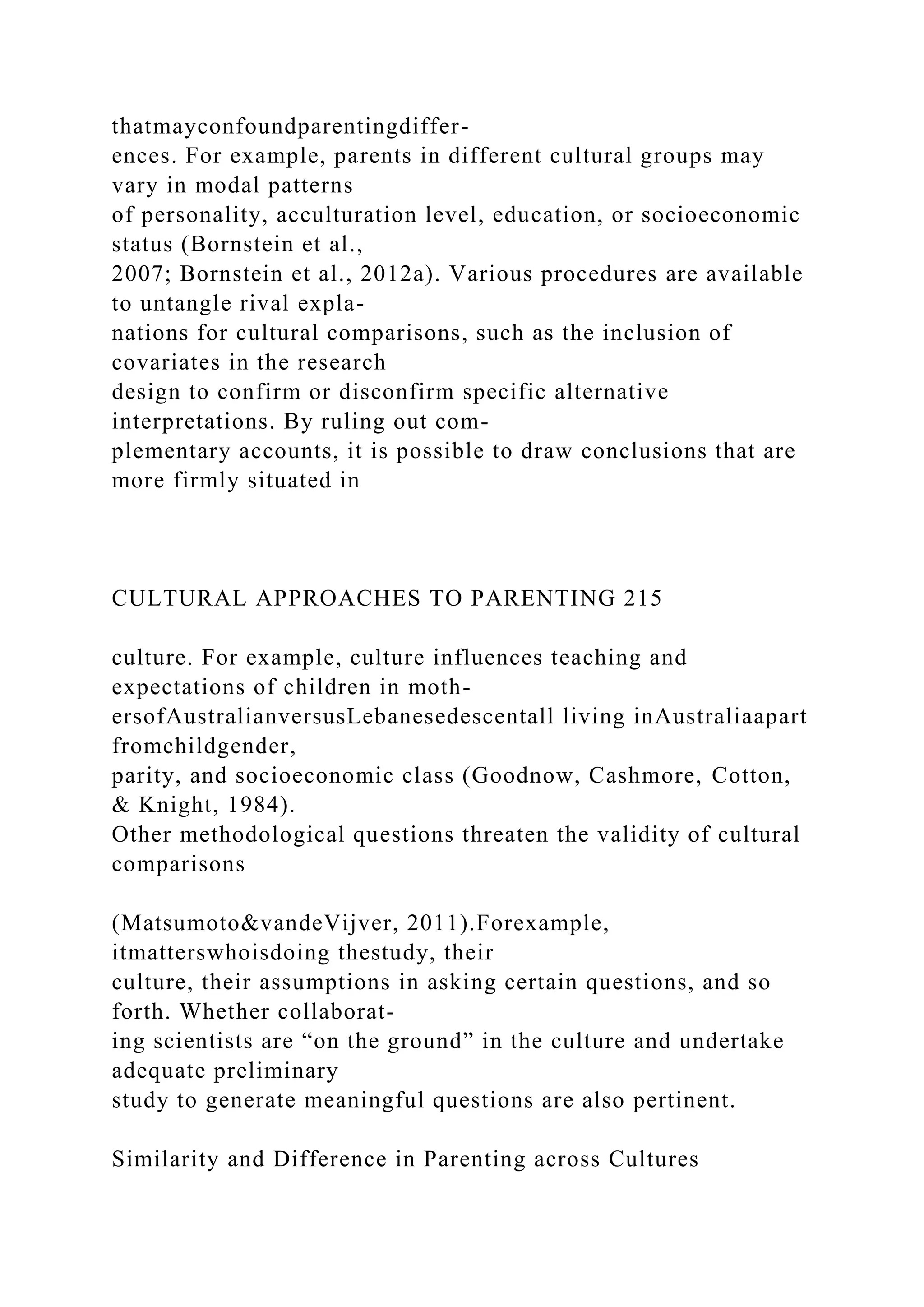 thatmayconfoundparentingdiffer-
ences. For example, parents in different cultural groups may
vary in modal patterns
of personality, acculturation level, education, or socioeconomic
status (Bornstein et al.,
2007; Bornstein et al., 2012a). Various procedures are available
to untangle rival expla-
nations for cultural comparisons, such as the inclusion of
covariates in the research
design to confirm or disconfirm specific alternative
interpretations. By ruling out com-
plementary accounts, it is possible to draw conclusions that are
more firmly situated in
CULTURAL APPROACHES TO PARENTING 215
culture. For example, culture influences teaching and
expectations of children in moth-
ersofAustralianversusLebanesedescentall living inAustraliaapart
fromchildgender,
parity, and socioeconomic class (Goodnow, Cashmore, Cotton,
& Knight, 1984).
Other methodological questions threaten the validity of cultural
comparisons
(Matsumoto&vandeVijver, 2011).Forexample,
itmatterswhoisdoing thestudy, their
culture, their assumptions in asking certain questions, and so
forth. Whether collaborat-
ing scientists are “on the ground” in the culture and undertake
adequate preliminary
study to generate meaningful questions are also pertinent.
Similarity and Difference in Parenting across Cultures
 