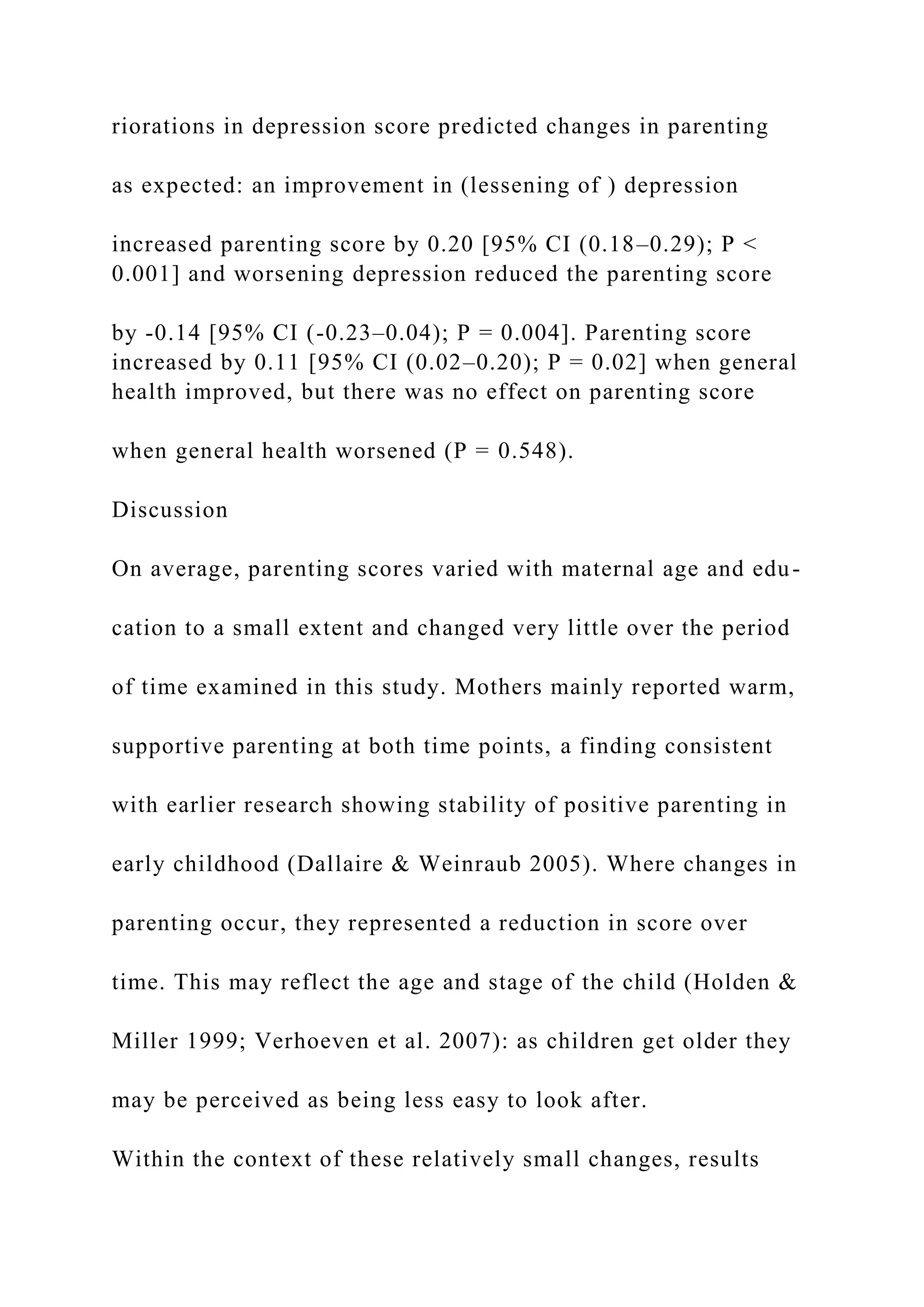 riorations in depression score predicted changes in parenting
as expected: an improvement in (lessening of ) depression
increased parenting score by 0.20 [95% CI (0.18–0.29); P <
0.001] and worsening depression reduced the parenting score
by -0.14 [95% CI (-0.23–0.04); P = 0.004]. Parenting score
increased by 0.11 [95% CI (0.02–0.20); P = 0.02] when general
health improved, but there was no effect on parenting score
when general health worsened (P = 0.548).
Discussion
On average, parenting scores varied with maternal age and edu-
cation to a small extent and changed very little over the period
of time examined in this study. Mothers mainly reported warm,
supportive parenting at both time points, a finding consistent
with earlier research showing stability of positive parenting in
early childhood (Dallaire & Weinraub 2005). Where changes in
parenting occur, they represented a reduction in score over
time. This may reflect the age and stage of the child (Holden &
Miller 1999; Verhoeven et al. 2007): as children get older they
may be perceived as being less easy to look after.
Within the context of these relatively small changes, results
 
