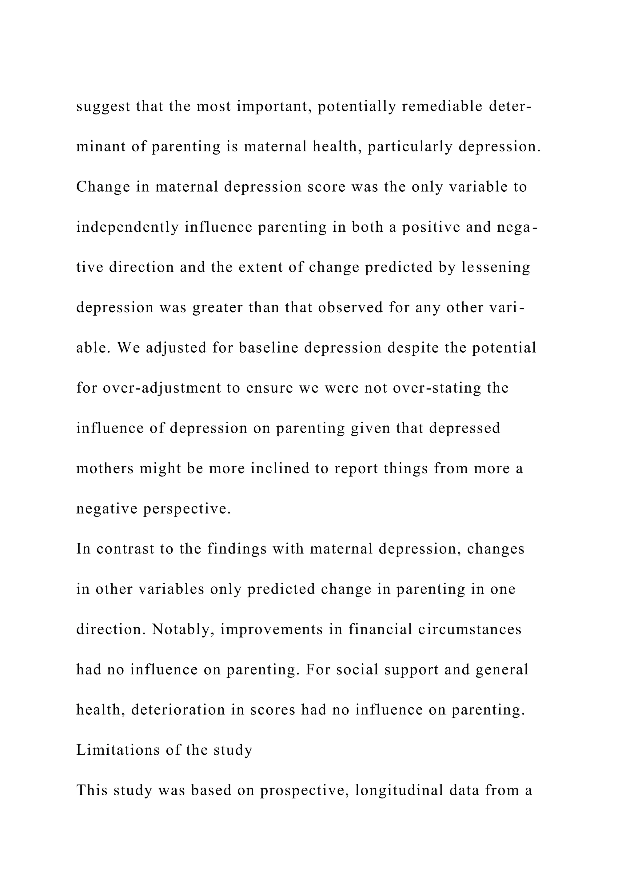 suggest that the most important, potentially remediable deter-
minant of parenting is maternal health, particularly depression.
Change in maternal depression score was the only variable to
independently influence parenting in both a positive and nega-
tive direction and the extent of change predicted by lessening
depression was greater than that observed for any other vari-
able. We adjusted for baseline depression despite the potential
for over-adjustment to ensure we were not over-stating the
influence of depression on parenting given that depressed
mothers might be more inclined to report things from more a
negative perspective.
In contrast to the findings with maternal depression, changes
in other variables only predicted change in parenting in one
direction. Notably, improvements in financial circumstances
had no influence on parenting. For social support and general
health, deterioration in scores had no influence on parenting.
Limitations of the study
This study was based on prospective, longitudinal data from a
 