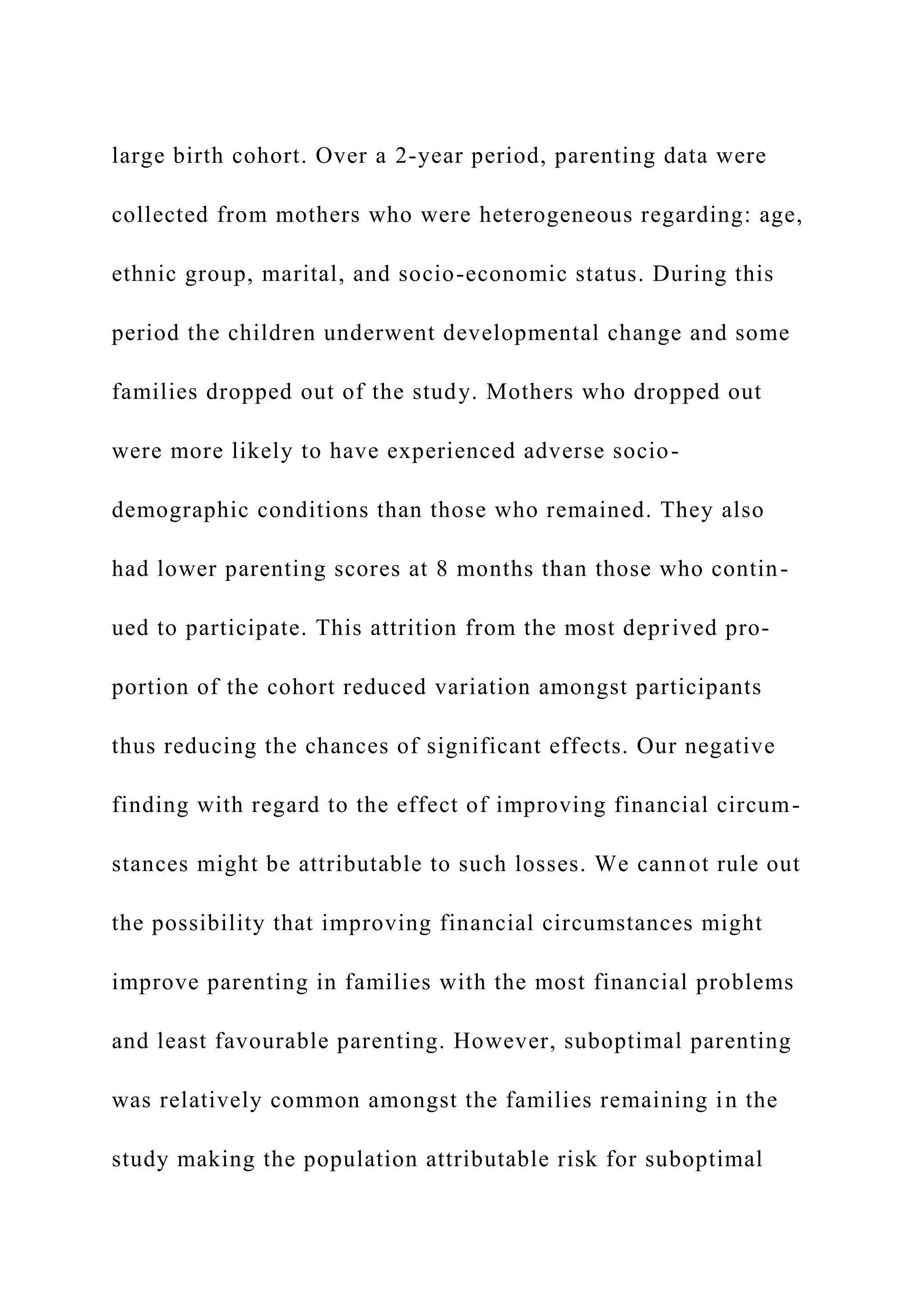 large birth cohort. Over a 2-year period, parenting data were
collected from mothers who were heterogeneous regarding: age,
ethnic group, marital, and socio-economic status. During this
period the children underwent developmental change and some
families dropped out of the study. Mothers who dropped out
were more likely to have experienced adverse socio-
demographic conditions than those who remained. They also
had lower parenting scores at 8 months than those who contin-
ued to participate. This attrition from the most deprived pro-
portion of the cohort reduced variation amongst participants
thus reducing the chances of significant effects. Our negative
finding with regard to the effect of improving financial circum-
stances might be attributable to such losses. We cannot rule out
the possibility that improving financial circumstances might
improve parenting in families with the most financial problems
and least favourable parenting. However, suboptimal parenting
was relatively common amongst the families remaining in the
study making the population attributable risk for suboptimal
 